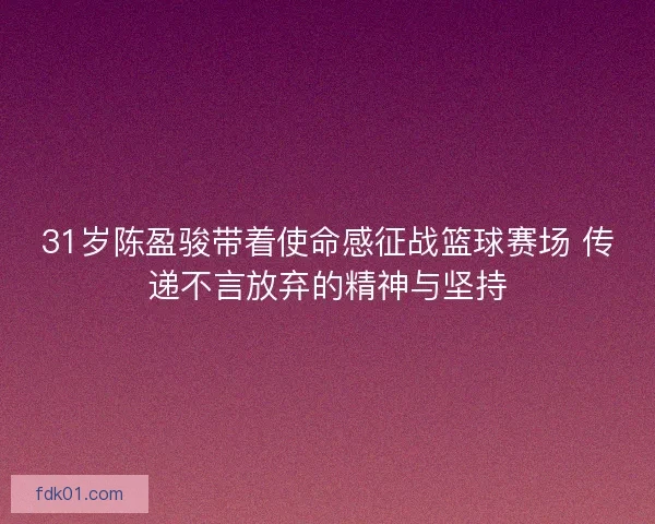 31岁陈盈骏带着使命感征战篮球赛场 传递不言放弃的精神与坚持