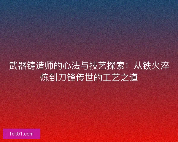 武器铸造师的心法与技艺探索：从铁火淬炼到刀锋传世的工艺之道