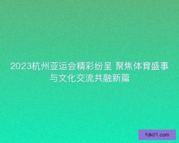 2023杭州亚运会精彩纷呈 聚焦体育盛事与文化交流共融新篇