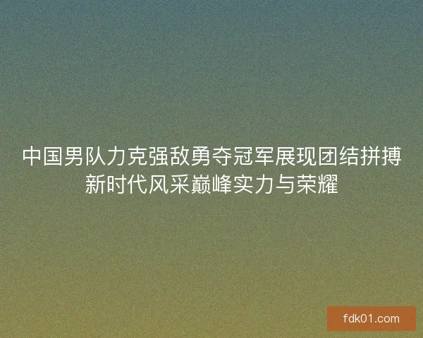 中国男队力克强敌勇夺冠军展现团结拼搏新时代风采巅峰实力与荣耀