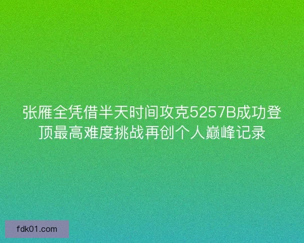 张雁全凭借半天时间攻克5257B成功登顶最高难度挑战再创个人巅峰记录