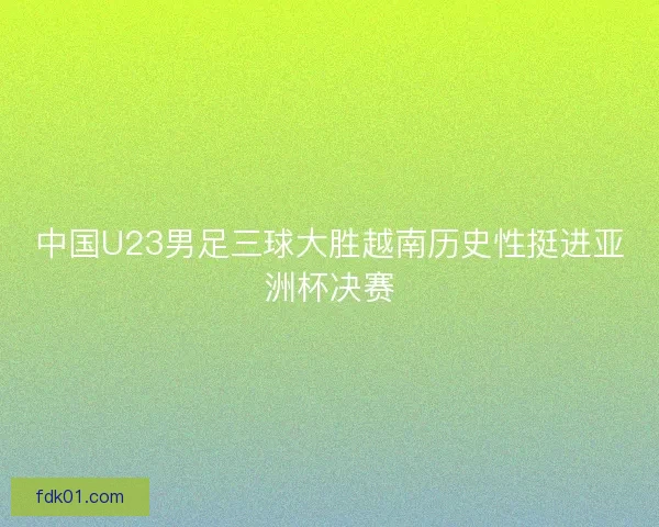 中国U23男足三球大胜越南历史性挺进亚洲杯决赛