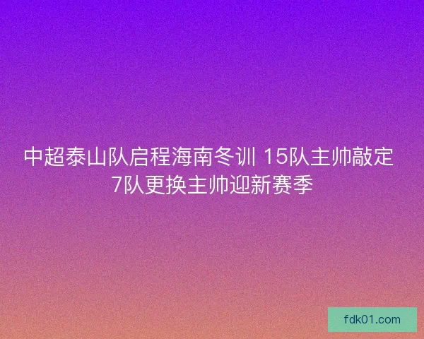 中超泰山队启程海南冬训 15队主帅敲定 7队更换主帅迎新赛季