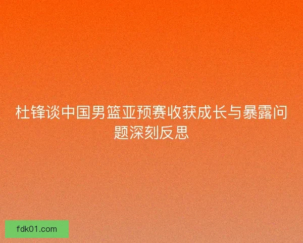杜锋谈中国男篮亚预赛收获成长与暴露问题深刻反思