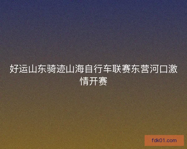 好运山东骑迹山海自行车联赛东营河口激情开赛