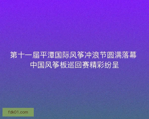 第十一届平潭国际风筝冲浪节圆满落幕 中国风筝板巡回赛精彩纷呈