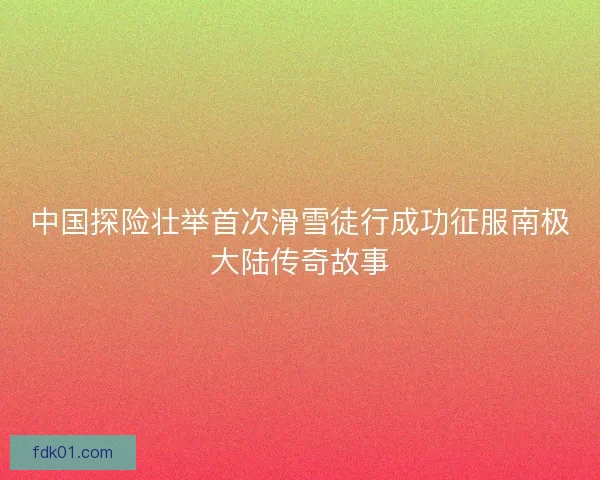 中国探险壮举首次滑雪徒行成功征服南极大陆传奇故事