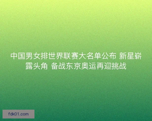 中国男女排世界联赛大名单公布 新星崭露头角 备战东京奥运再迎挑战