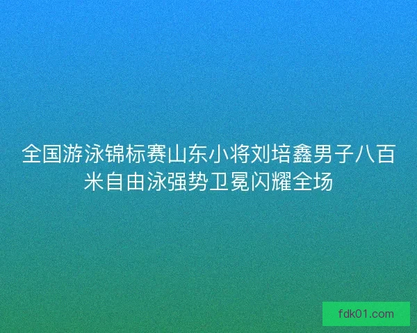 全国游泳锦标赛山东小将刘培鑫男子八百米自由泳强势卫冕闪耀全场