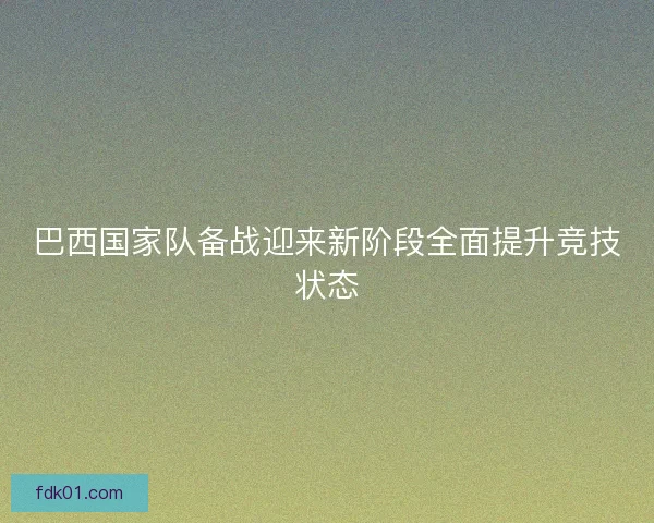 巴西国家队备战迎来新阶段全面提升竞技状态