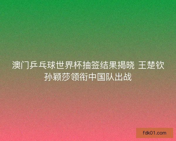 澳门乒乓球世界杯抽签结果揭晓 王楚钦孙颖莎领衔中国队出战