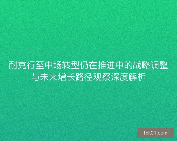 耐克行至中场转型仍在推进中的战略调整与未来增长路径观察深度解析