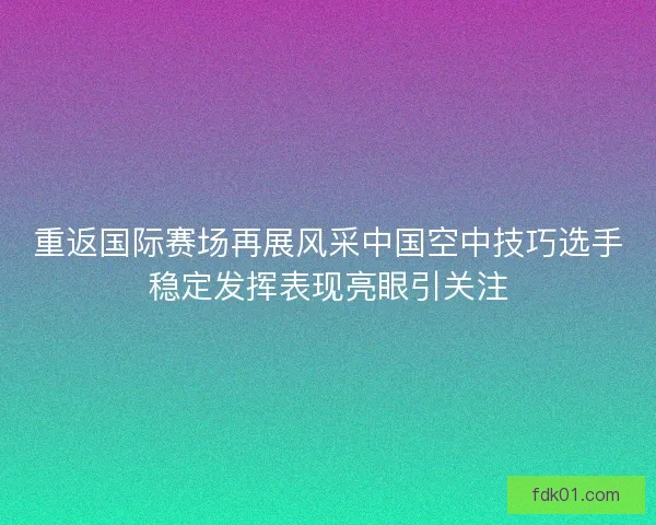 重返国际赛场再展风采中国空中技巧选手稳定发挥表现亮眼引关注