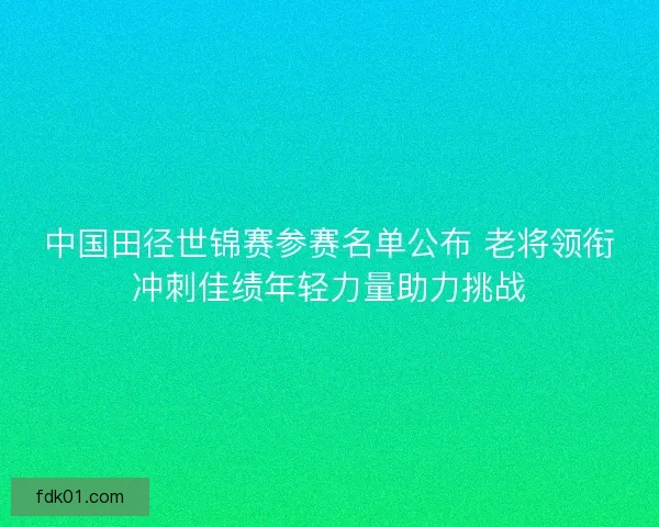 中国田径世锦赛参赛名单公布 老将领衔冲刺佳绩年轻力量助力挑战