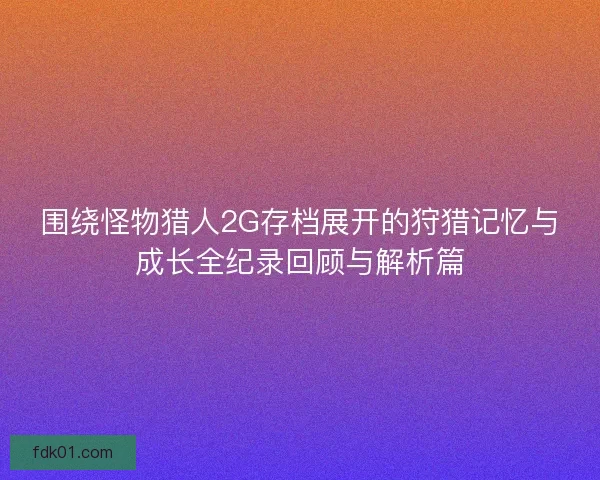 围绕怪物猎人2G存档展开的狩猎记忆与成长全纪录回顾与解析篇