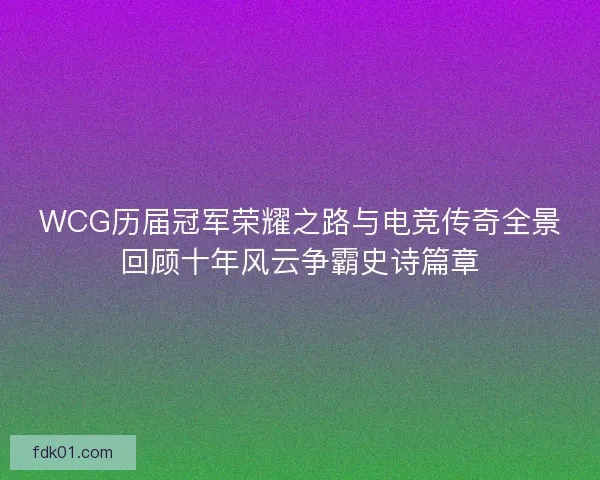WCG历届冠军荣耀之路与电竞传奇全景回顾十年风云争霸史诗篇章