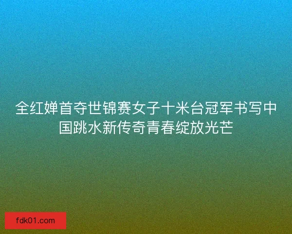 全红婵首夺世锦赛女子十米台冠军书写中国跳水新传奇青春绽放光芒