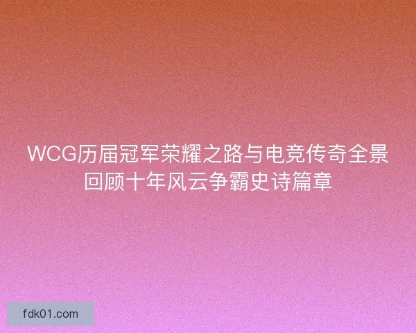 WCG历届冠军荣耀之路与电竞传奇全景回顾十年风云争霸史诗篇章